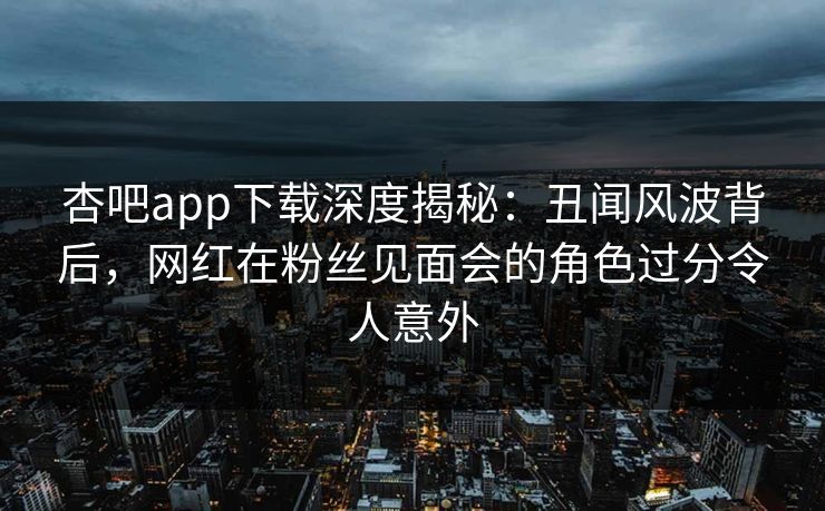 杏吧app下载深度揭秘：丑闻风波背后，网红在粉丝见面会的角色过分令人意外
