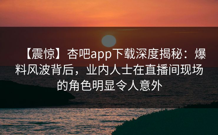 【震惊】杏吧app下载深度揭秘：爆料风波背后，业内人士在直播间现场的角色明显令人意外