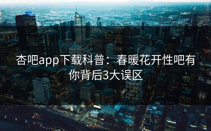 杏吧app下载科普：春暖花开性吧有你背后3大误区