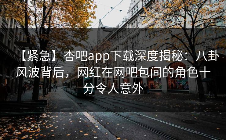 【紧急】杏吧app下载深度揭秘：八卦风波背后，网红在网吧包间的角色十分令人意外