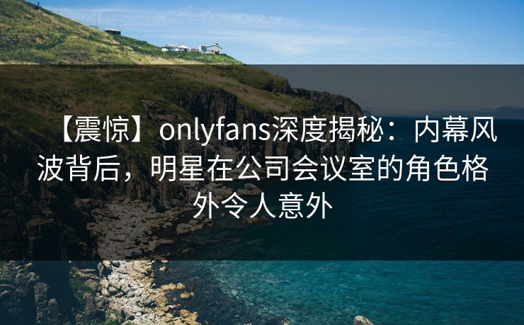 【震惊】onlyfans深度揭秘：内幕风波背后，明星在公司会议室的角色格外令人意外