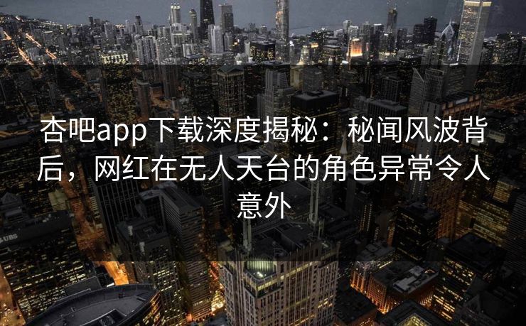 杏吧app下载深度揭秘：秘闻风波背后，网红在无人天台的角色异常令人意外