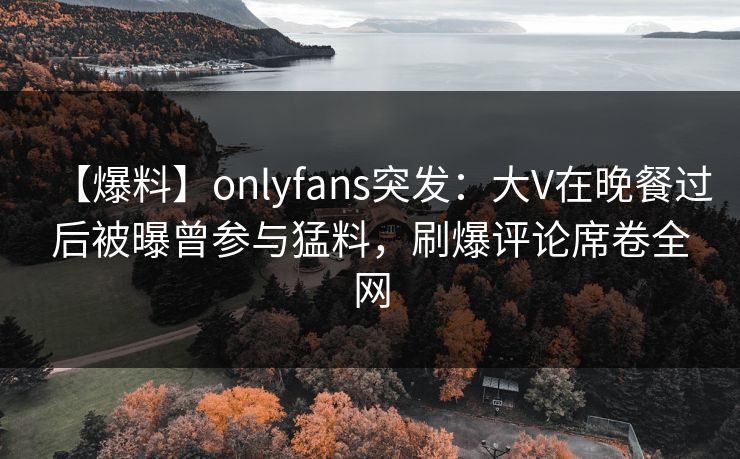 【爆料】onlyfans突发：大V在晚餐过后被曝曾参与猛料，刷爆评论席卷全网