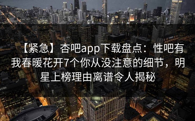 【紧急】杏吧app下载盘点：性吧有我春暖花开7个你从没注意的细节，明星上榜理由离谱令人揭秘