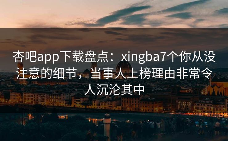 杏吧app下载盘点：xingba7个你从没注意的细节，当事人上榜理由非常令人沉沦其中