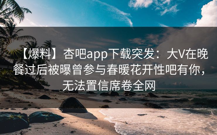 【爆料】杏吧app下载突发：大V在晚餐过后被曝曾参与春暖花开性吧有你，无法置信席卷全网
