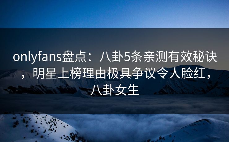 onlyfans盘点：八卦5条亲测有效秘诀，明星上榜理由极具争议令人脸红，八卦女生