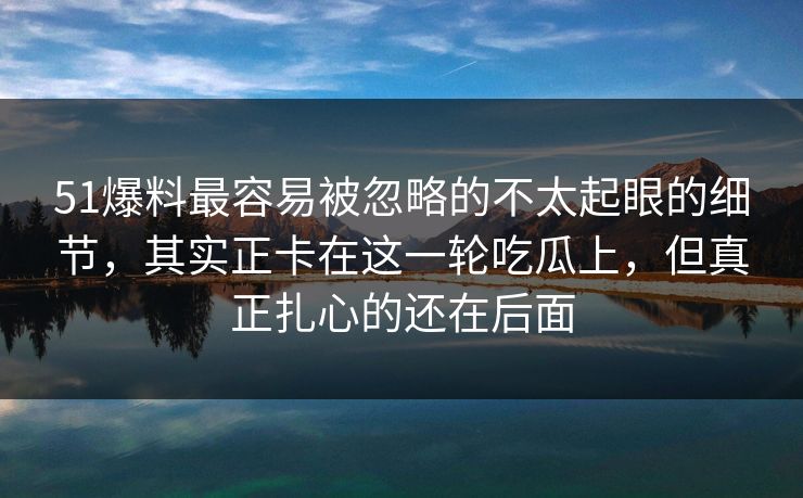 51爆料最容易被忽略的不太起眼的细节，其实正卡在这一轮吃瓜上，但真正扎心的还在后面