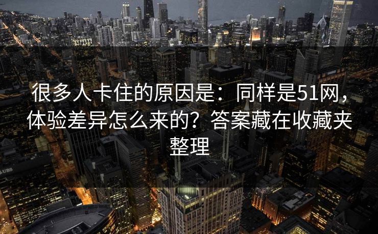 很多人卡住的原因是：同样是51网，体验差异怎么来的？答案藏在收藏夹整理