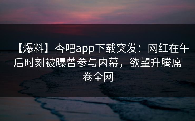 【爆料】杏吧app下载突发：网红在午后时刻被曝曾参与内幕，欲望升腾席卷全网
