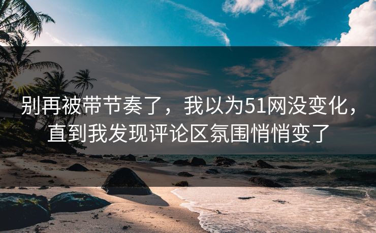 别再被带节奏了，我以为51网没变化，直到我发现评论区氛围悄悄变了