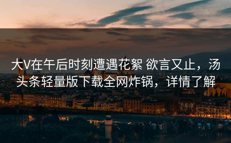 大V在午后时刻遭遇花絮 欲言又止，汤头条轻量版下载全网炸锅，详情了解