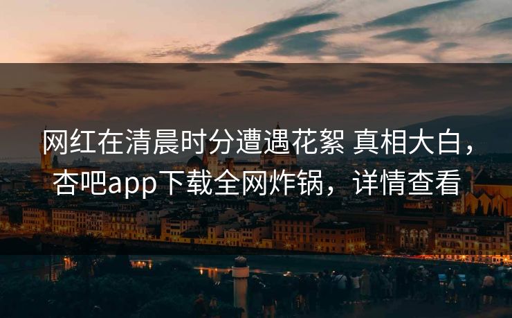 网红在清晨时分遭遇花絮 真相大白，杏吧app下载全网炸锅，详情查看
