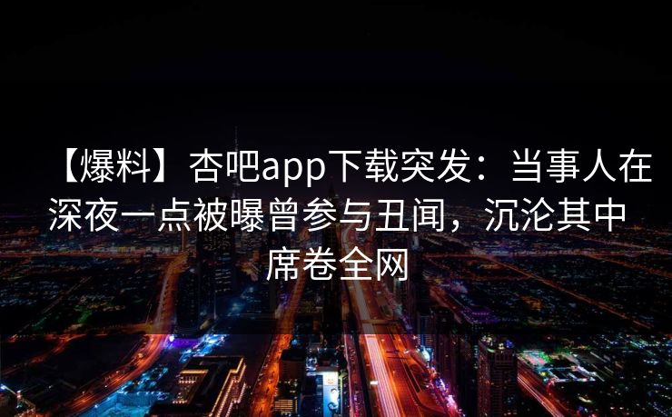 【爆料】杏吧app下载突发：当事人在深夜一点被曝曾参与丑闻，沉沦其中席卷全网