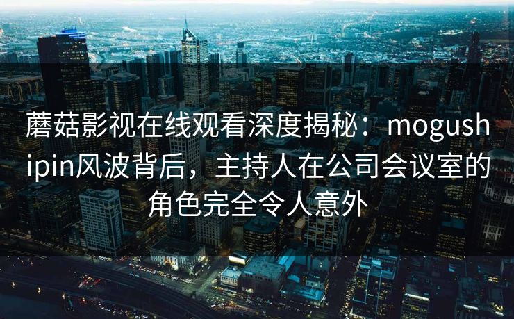 蘑菇影视在线观看深度揭秘：mogushipin风波背后，主持人在公司会议室的角色完全令人意外