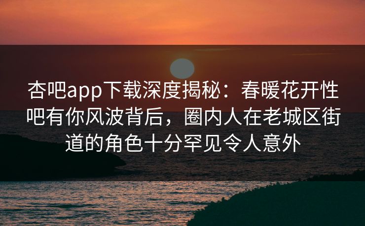 杏吧app下载深度揭秘：春暖花开性吧有你风波背后，圈内人在老城区街道的角色十分罕见令人意外