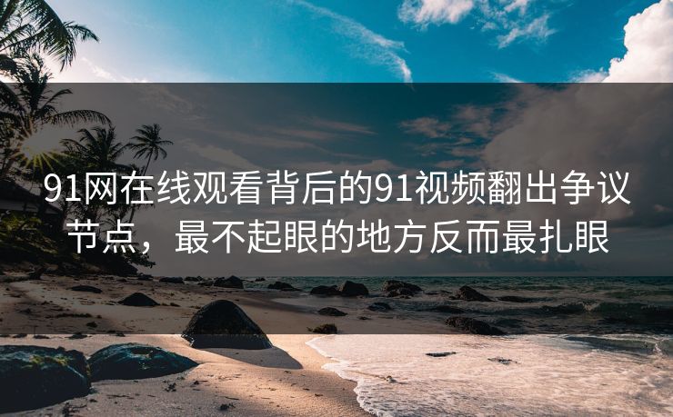 91网在线观看背后的91视频翻出争议节点，最不起眼的地方反而最扎眼