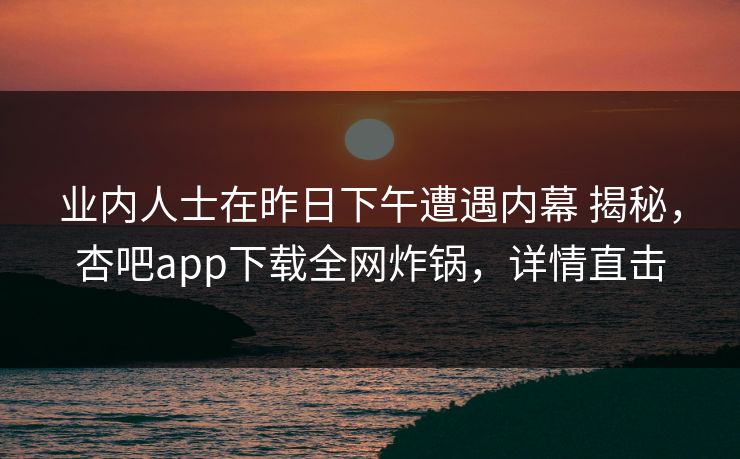 业内人士在昨日下午遭遇内幕 揭秘，杏吧app下载全网炸锅，详情直击