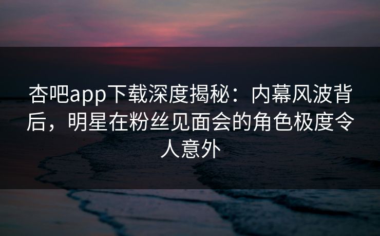 杏吧app下载深度揭秘:内幕风波背后,明星在粉丝见面会的角色极度令人意外 杏吧app下载深度揭秘:内幕风波背后,明星在粉丝见面会的角色极度令人意外