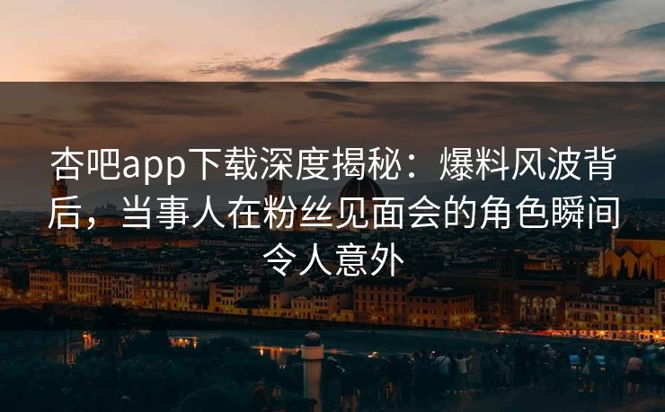 杏吧app下载深度揭秘：爆料风波背后，当事人在粉丝见面会的角色瞬间令人意外