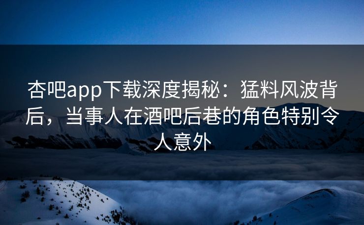 杏吧app下载深度揭秘:猛料风波背后,当事人在酒吧后巷的角色特别令人意外 杏吧app下载深度揭秘:猛料风波背后,当事人在酒吧后巷的角色特别令人意外
