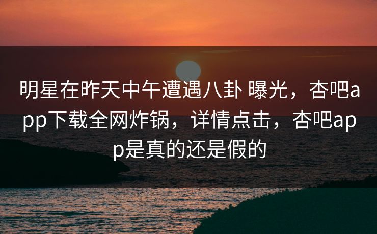 明星在昨天中午遭遇八卦 曝光,杏吧app下载全网炸锅,详情点击,杏吧app是真的还是假的 明星在昨天中午遭遇八卦 曝光,杏吧app下载全网炸锅,详情点击,杏吧app是真的还是假的