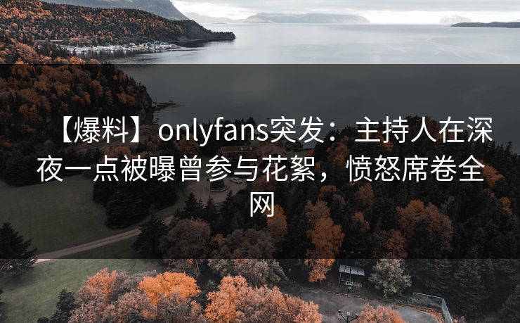【爆料】onlyfans突发:主持人在深夜一点被曝曾参与花絮,愤怒席卷全网 【爆料】onlyfans突发:主持人在深夜一点被曝曾参与花絮,愤怒席卷全网
