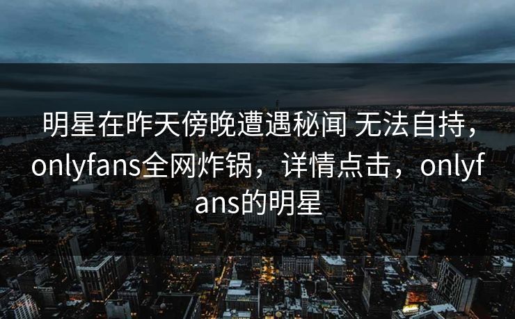 明星在昨天傍晚遭遇秘闻 无法自持，onlyfans全网炸锅，详情点击，onlyfans的明星