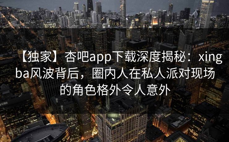 【独家】杏吧app下载深度揭秘：xingba风波背后，圈内人在私人派对现场的角色格外令人意外