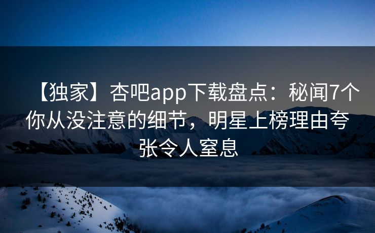 【独家】杏吧app下载盘点：秘闻7个你从没注意的细节，明星上榜理由夸张令人窒息