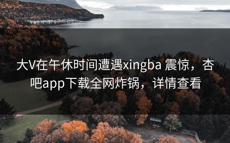 大V在午休时间遭遇xingba 震惊,杏吧app下载全网炸锅,详情查看 大V在午休时间遭遇xingba 震惊,杏吧app下载全网炸锅,详情查看