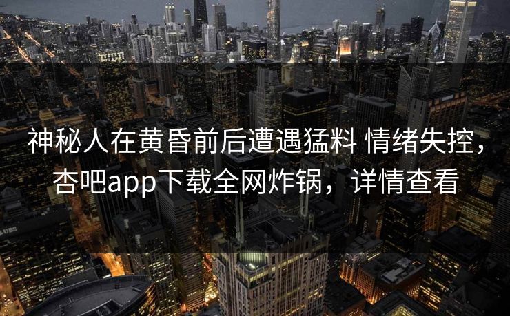 神秘人在黄昏前后遭遇猛料 情绪失控,杏吧app下载全网炸锅,详情查看 神秘人在黄昏前后遭遇猛料 情绪失控,杏吧app下载全网炸锅,详情查看