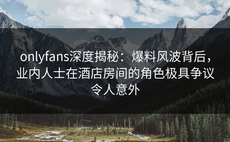 onlyfans深度揭秘:爆料风波背后,业内人士在酒店房间的角色极具争议令人意外 onlyfans深度揭秘:爆料风波背后,业内人士在酒店房间的角色极具争议令人意外
