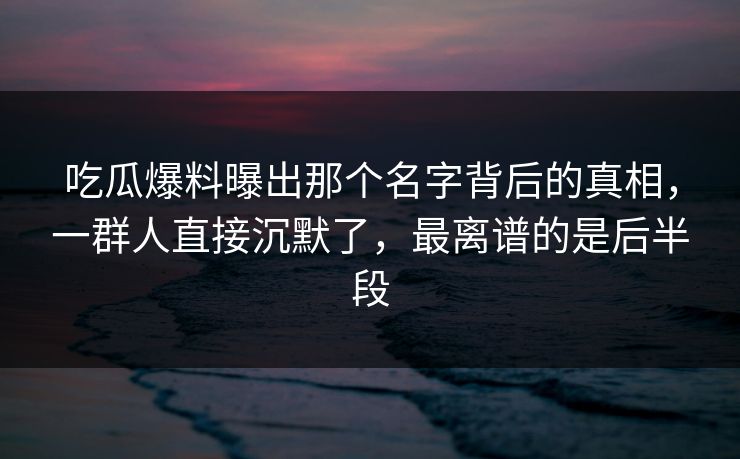 吃瓜爆料曝出那个名字背后的真相，一群人直接沉默了，最离谱的是后半段