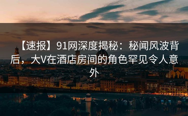 【速报】91网深度揭秘：秘闻风波背后，大V在酒店房间的角色罕见令人意外