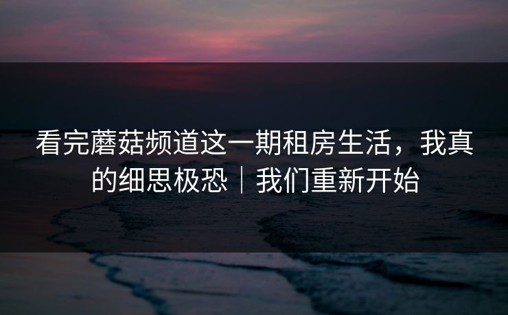 看完蘑菇频道这一期租房生活，我真的细思极恐｜我们重新开始